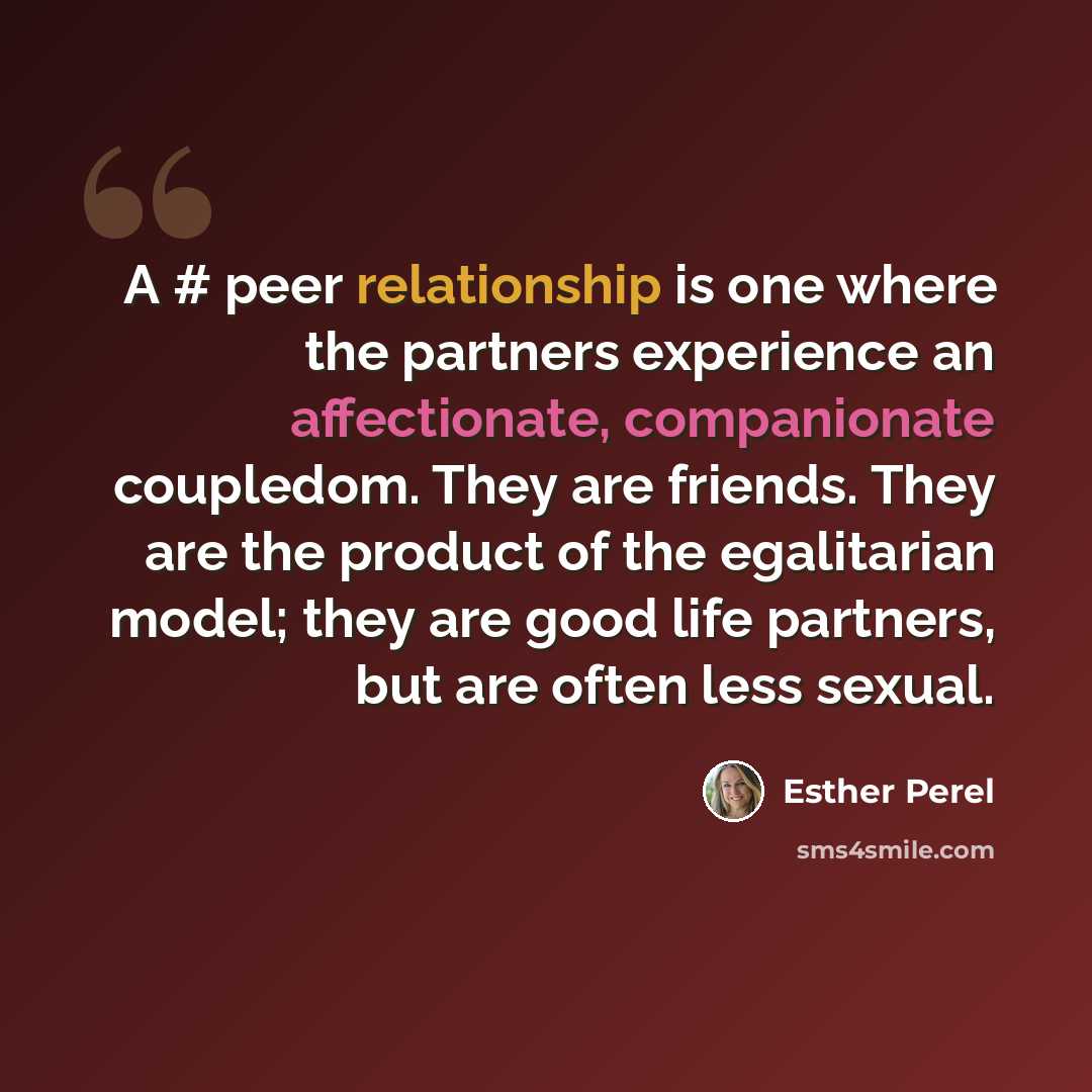 “A # peer relationship is one where the partners experience an affectionate, companionate coupledom. They are friends. They are the product of the egalitarian model; they are good life partners, but are often less sexual.” quote by Esther Perel