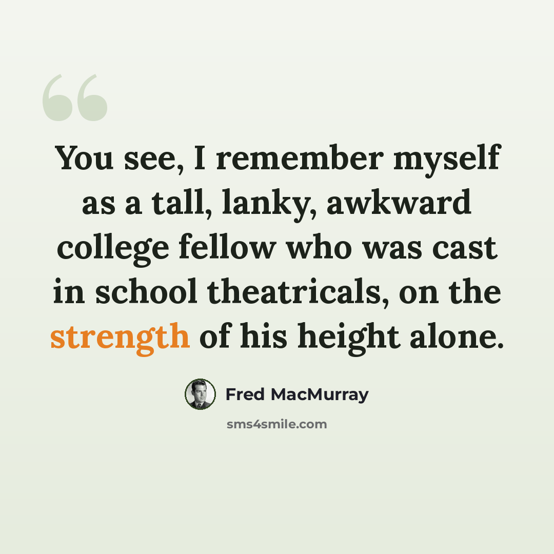 “You see, I remember myself as a tall, lanky, awkward college fellow who was cast in school theatricals, on the strength of his height alone.” quote by Fred MacMurray
