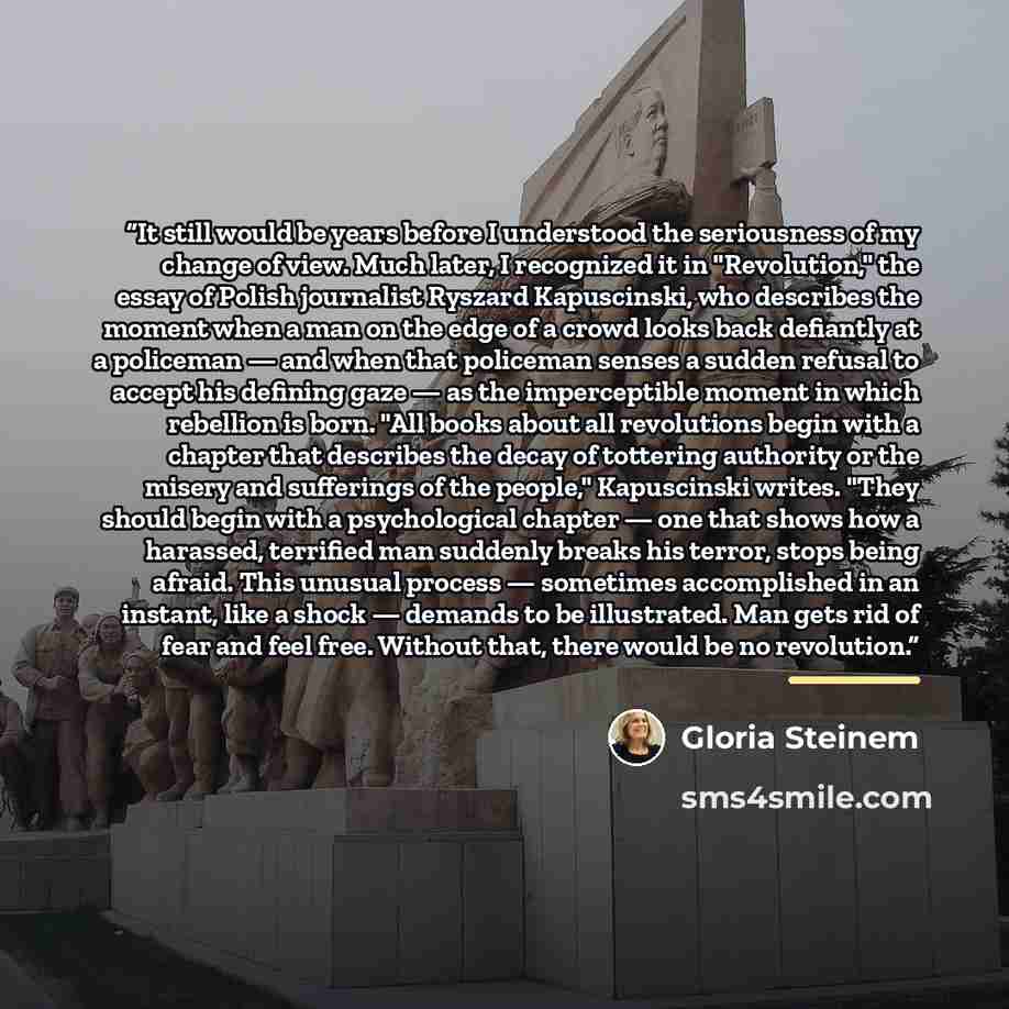 “It still would be years before I understood the seriousness of my change of view. Much later, I recognized it in "Revolution," the essay of Polish journalist Ryszard Kapuscinski, who describes the moment when a man on the edge of a crowd looks back defiantly at a policeman — and when that…” quote by Gloria Steinem