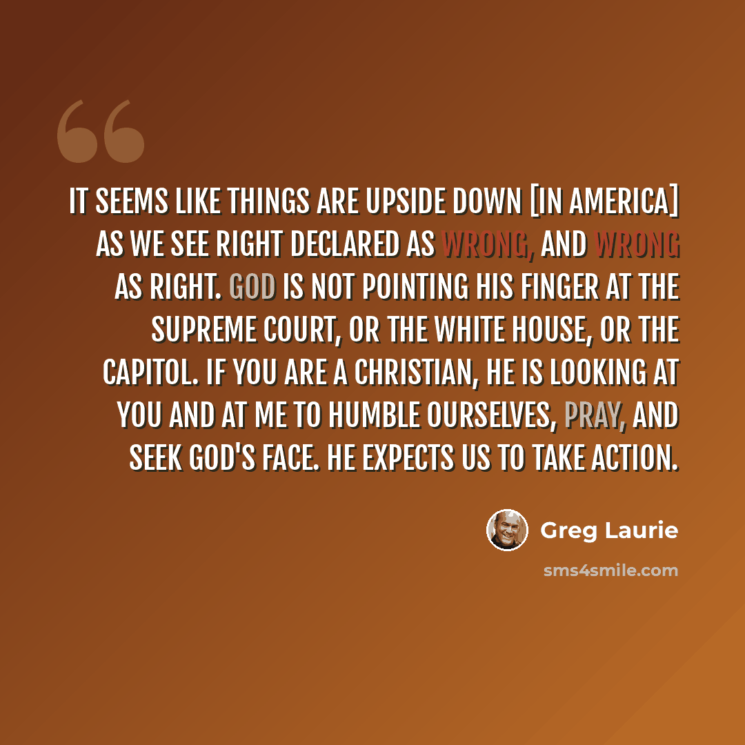 “It seems like things are upside down [in America] as we see right declared as wrong, and wrong as right. God is not pointing His finger at the Supreme Court, or the White House, or the Capitol. If you are a Christian, He is looking at you and at me to humble ourselves, pray, and seek God's face…” quote by Greg Laurie