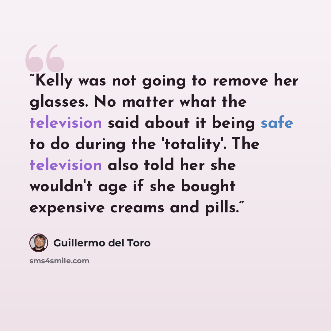 “Kelly was not going to remove her glasses. No matter what the television said about it being safe to do during the 'totality'. The television also told her she wouldn't age if she bought expensive creams and pills.” quote by Guillermo del Toro