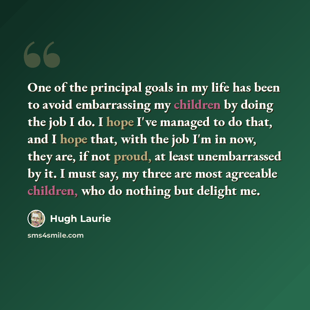 “One of the principal goals in my life has been to avoid embarrassing my children by doing the job I do. I hope I've managed to do that, and I hope that, with the job I'm in now, they are, if not proud, at least unembarrassed by it. I must say, my three are most agreeable children, who do nothing…” quote by Hugh Laurie