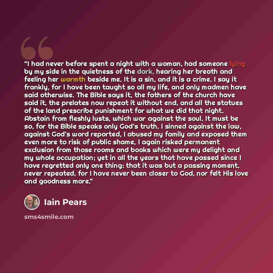 “I had never before spent a night with a woman, had someone lying by my side in the quietness of the dark, hearing her breath and feeling her warmth beside me. It is a sin, and it is a crime. I say it frankly, for I have been taught so all my life, and only madmen have said otherwise. The Bible…” quote by Iain Pears