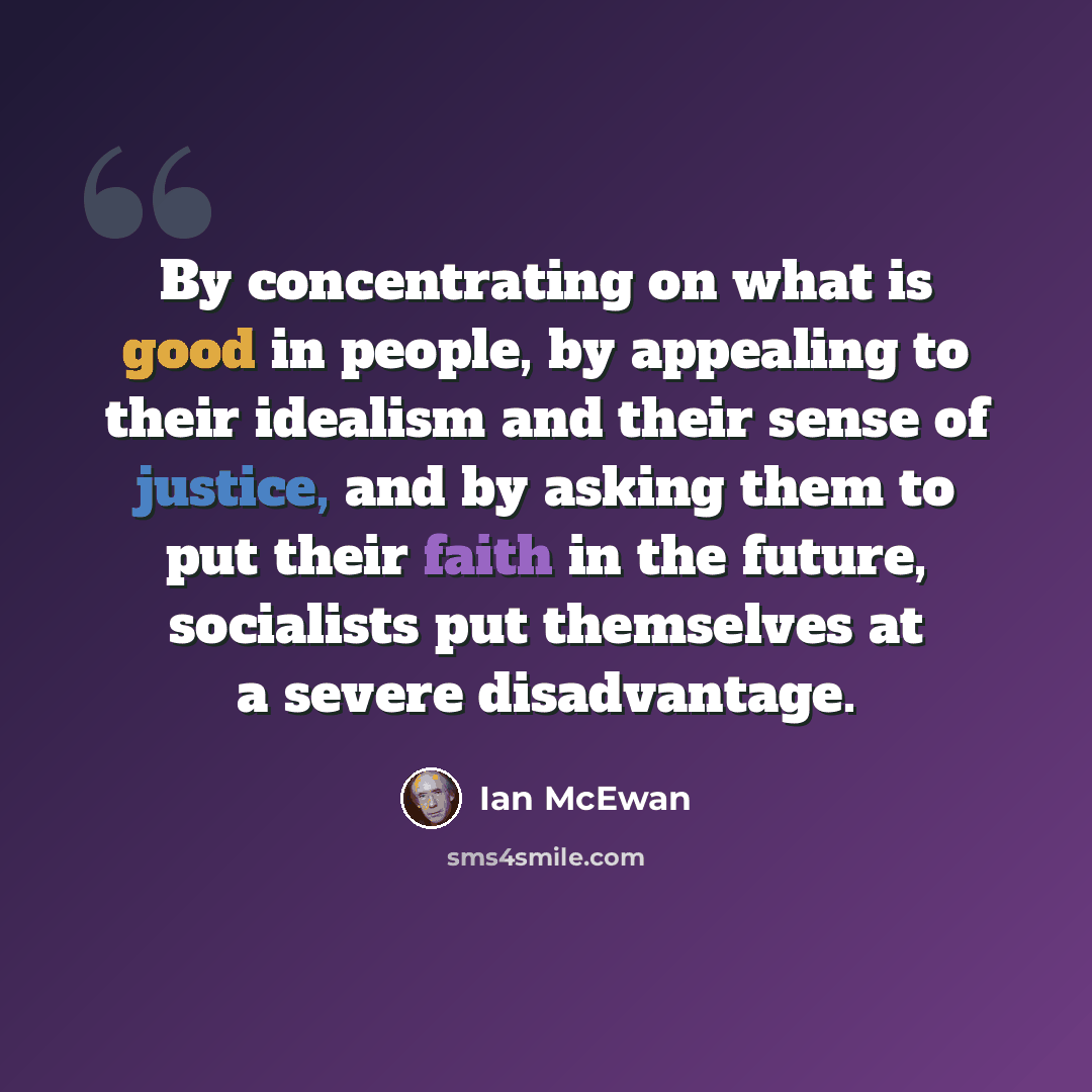 “By concentrating on what is good in people, by appealing to their idealism and their sense of justice, and by asking them to put their faith in the future, socialists put themselves at a severe disadvantage.” quote by Ian Mcewan