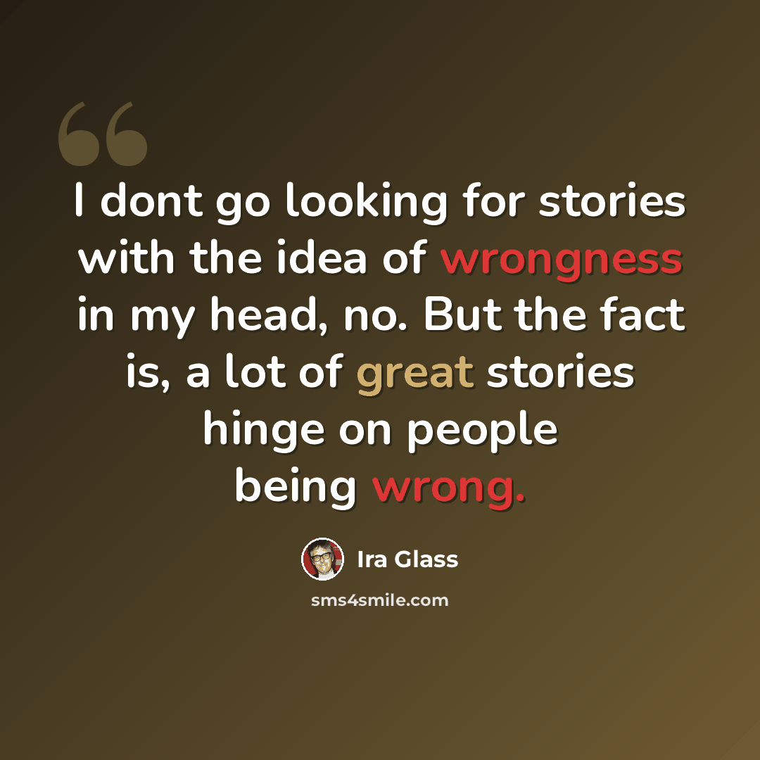 “I dont go looking for stories with the idea of wrongness in my head, no. But the fact is, a lot of great stories hinge on people being wrong.” quote by Ira Glass
