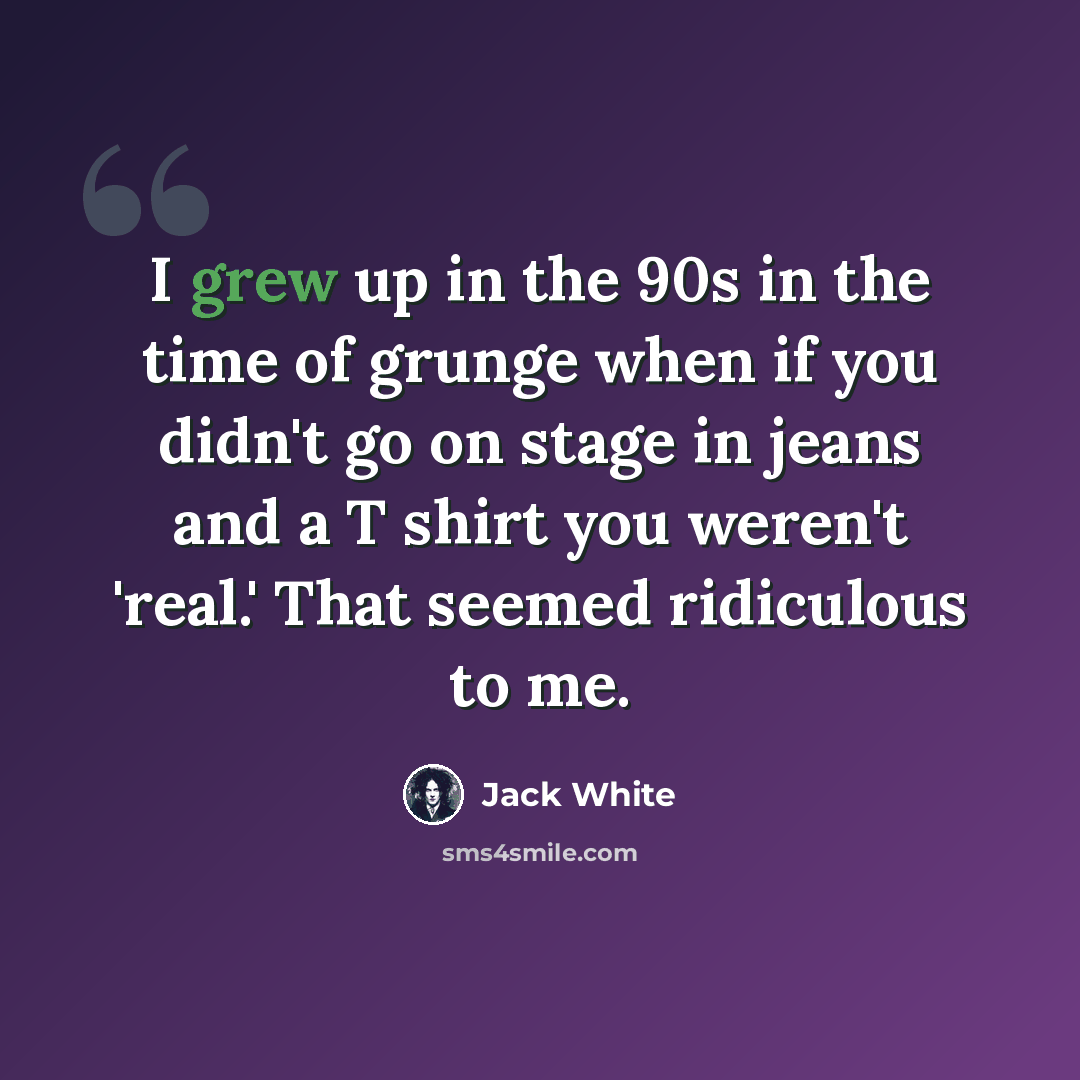 “I grew up in the 90s in the time of grunge when if you didn't go on stage in jeans and a T shirt you weren't 'real.' That seemed ridiculous to me.” quote by Jack White