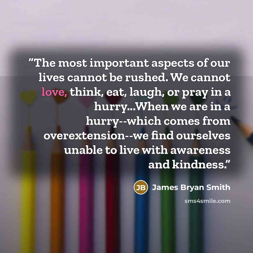 “The most important aspects of our lives cannot be rushed. We cannot love, think, eat, laugh, or pray in a hurry...When we are in a hurry--which comes from overextension--we find ourselves unable to live with awareness and kindness.” quote by James Bryan Smith