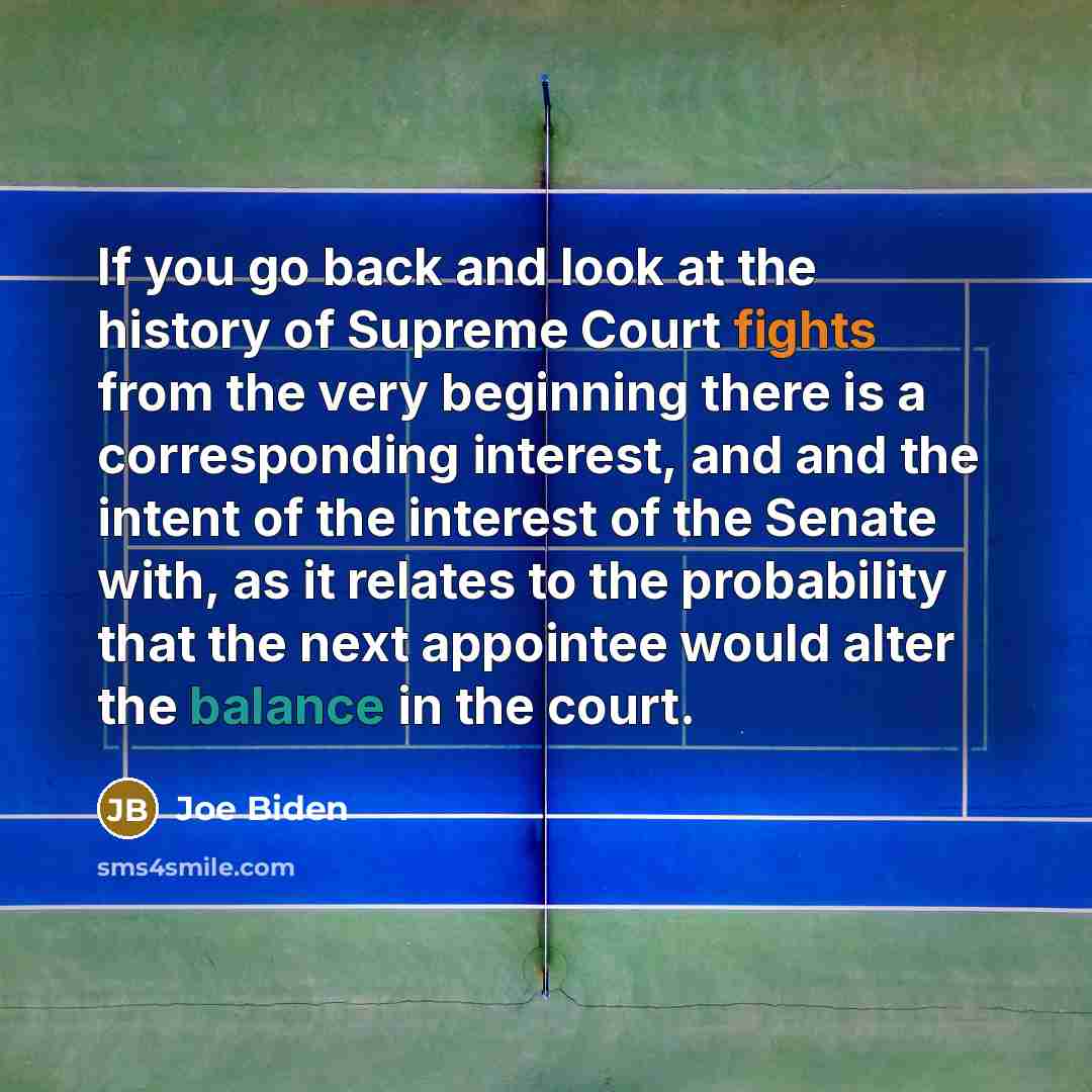 “If you go back and look at the history of Supreme Court fights from the very beginning there is a corresponding interest, and and the intent of the interest of the Senate with, as it relates to the probability that the next appointee would alter the balance in the court.” quote by Joe Biden