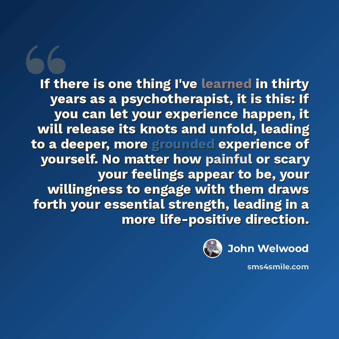“If there is one thing I've learned in thirty years as a psychotherapist, it is this: If you can let your experience happen, it will release its knots and unfold, leading to a deeper, more grounded experience of yourself. No matter how painful or scary your feelings appear to be, your willingness…” quote by John Welwood