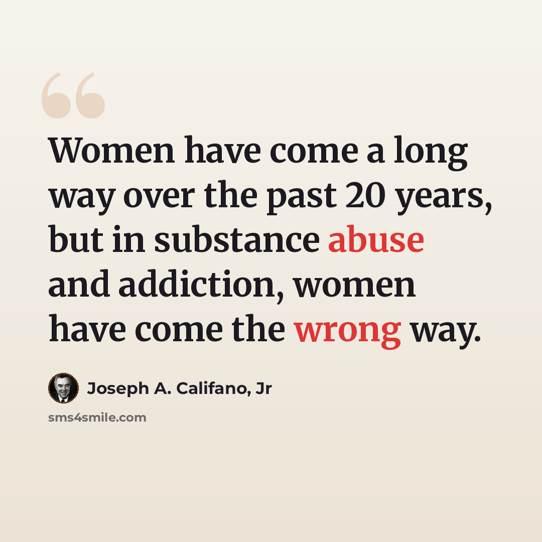 “Women have come a long way over the past 20 years, but in substance abuse and addiction, women have come the wrong way.” quote by Joseph A. Califano, Jr