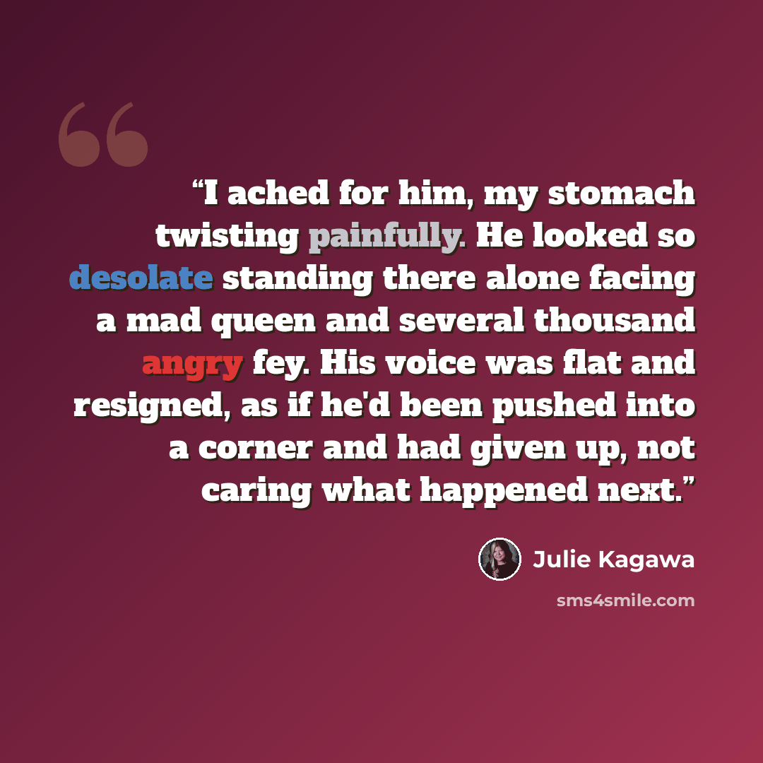 “I ached for him, my stomach twisting painfully. He looked so desolate standing there alone facing a mad queen and several thousand angry fey. His voice was flat and resigned, as if he'd been pushed into a corner and had given up, not caring what happened next.” quote by Julie Kagawa