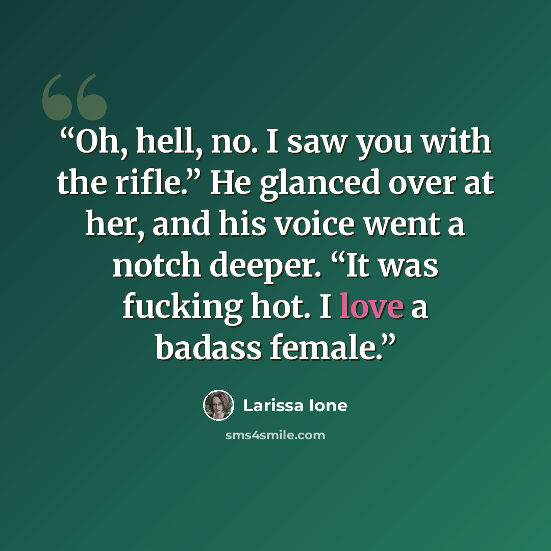 “Oh, hell, no. I saw you with the rifle.” He glanced over at her, and his voice went a notch deeper. “It was fucking hot. I love a badass female.” quote by Larissa Ione
