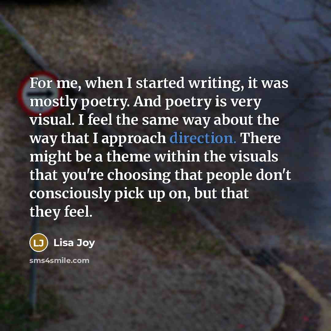 “For me, when I started writing, it was mostly poetry. And poetry is very visual. I feel the same way about the way that I approach direction. There might be a theme within the visuals that you're choosing that people don't consciously pick up on, but that they feel.” quote by Lisa Joy