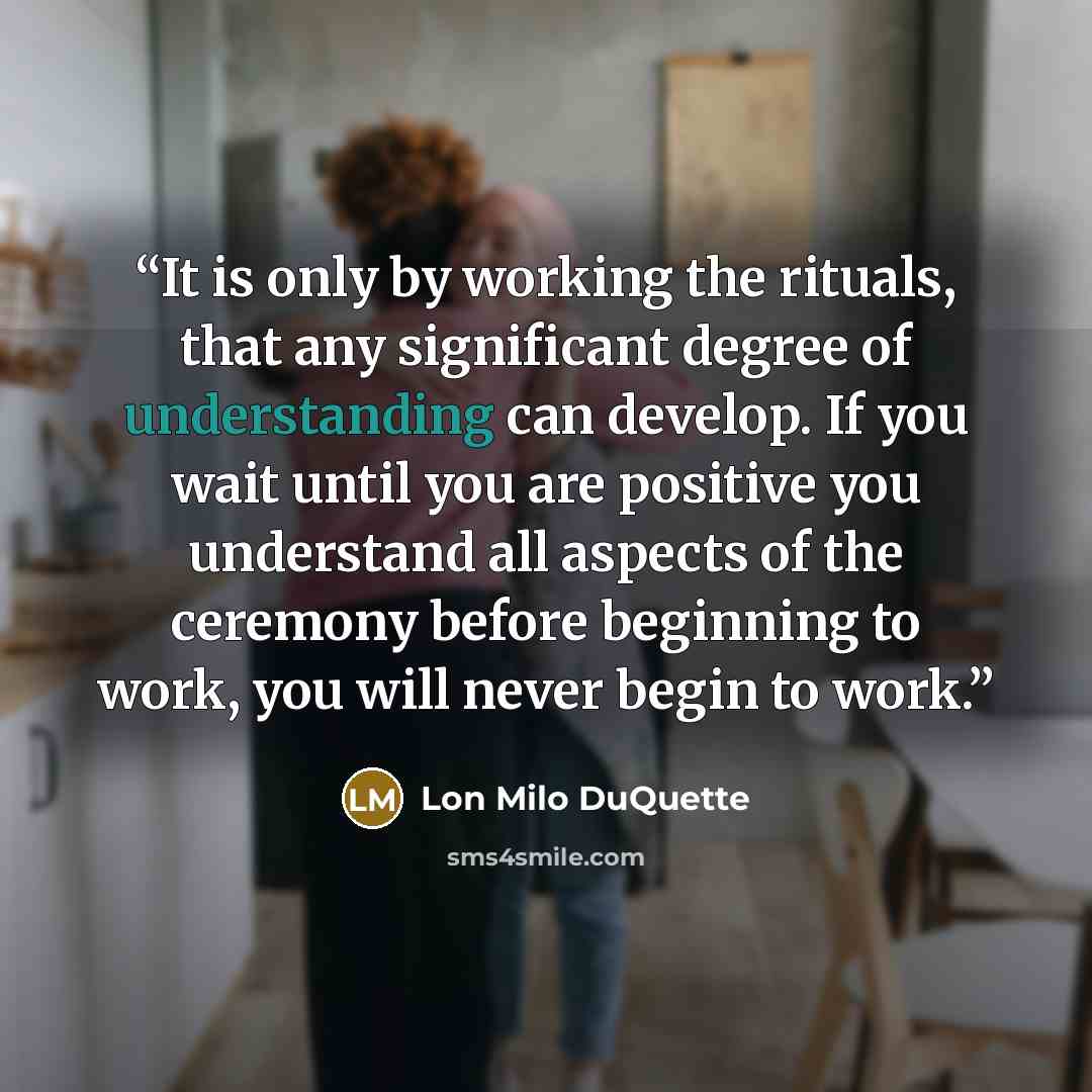 “It is only by working the rituals, that any significant degree of understanding can develop. If you wait until you are positive you understand all aspects of the ceremony before beginning to work, you will never begin to work.” quote by Lon Milo DuQuette