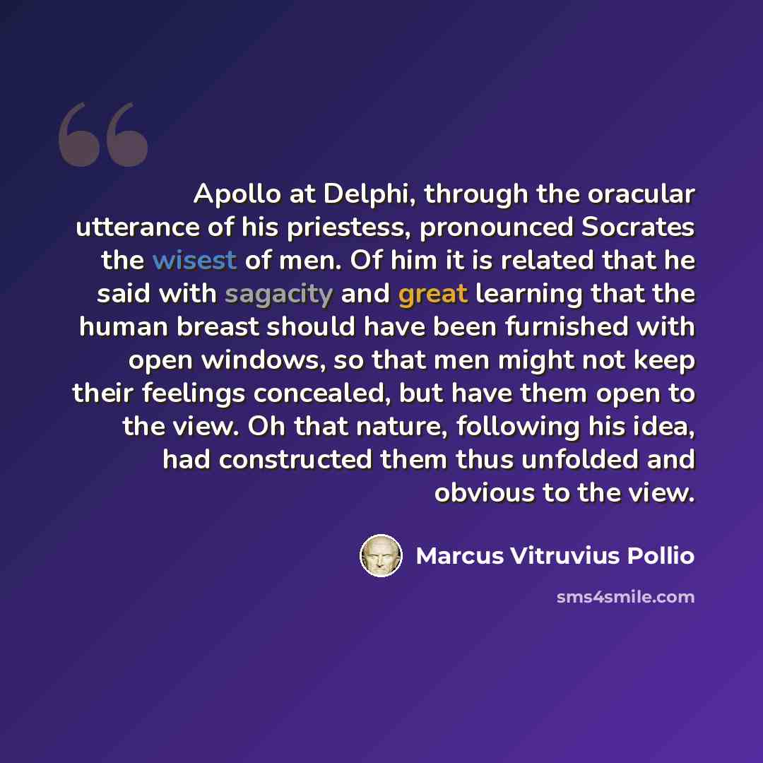 “Apollo at Delphi, through the oracular utterance of his priestess, pronounced Socrates the wisest of men. Of him it is related that he said with sagacity and great learning that the human breast should have been furnished with open windows, so that men might not keep their feelings concealed, but…” quote by Marcus Vitruvius Pollio