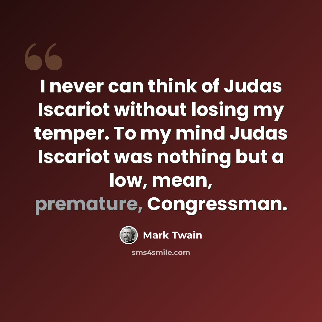 “I never can think of Judas Iscariot without losing my temper. To my mind Judas Iscariot was nothing but a low, mean, premature, Congressman.” quote by Mark Twain