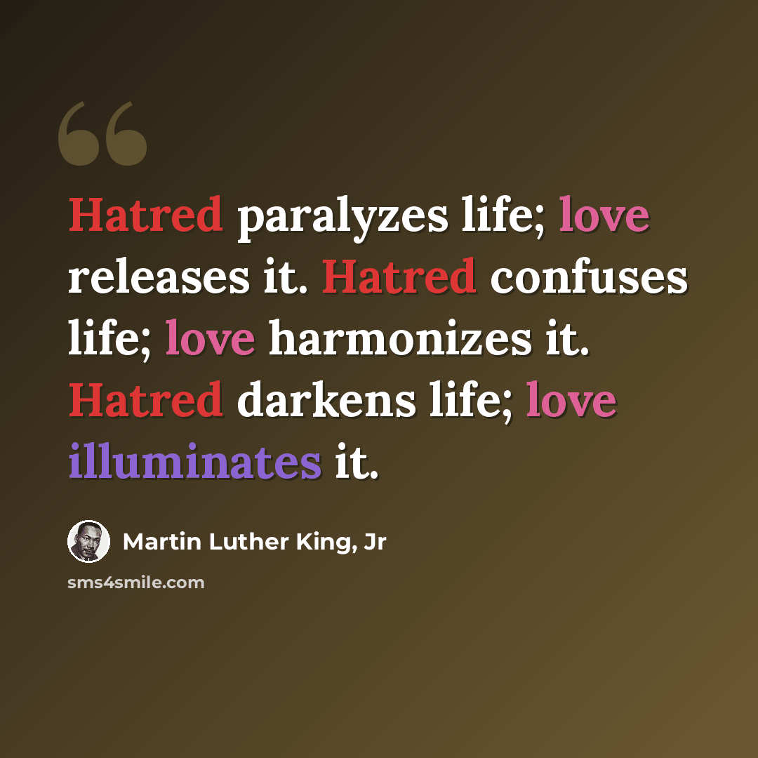 “Hatred paralyzes life; love releases it. Hatred confuses life; love harmonizes it. Hatred darkens life; love illuminates it.” quote by Martin Luther King, Jr