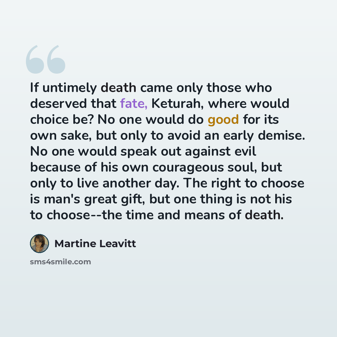 “If untimely death came only those who deserved that fate, Keturah, where would choice be? No one would do good for its own sake, but only to avoid an early demise. No one would speak out against evil because of his own courageous soul, but only to live another day. The right to choose is man's…” quote by Martine Leavitt