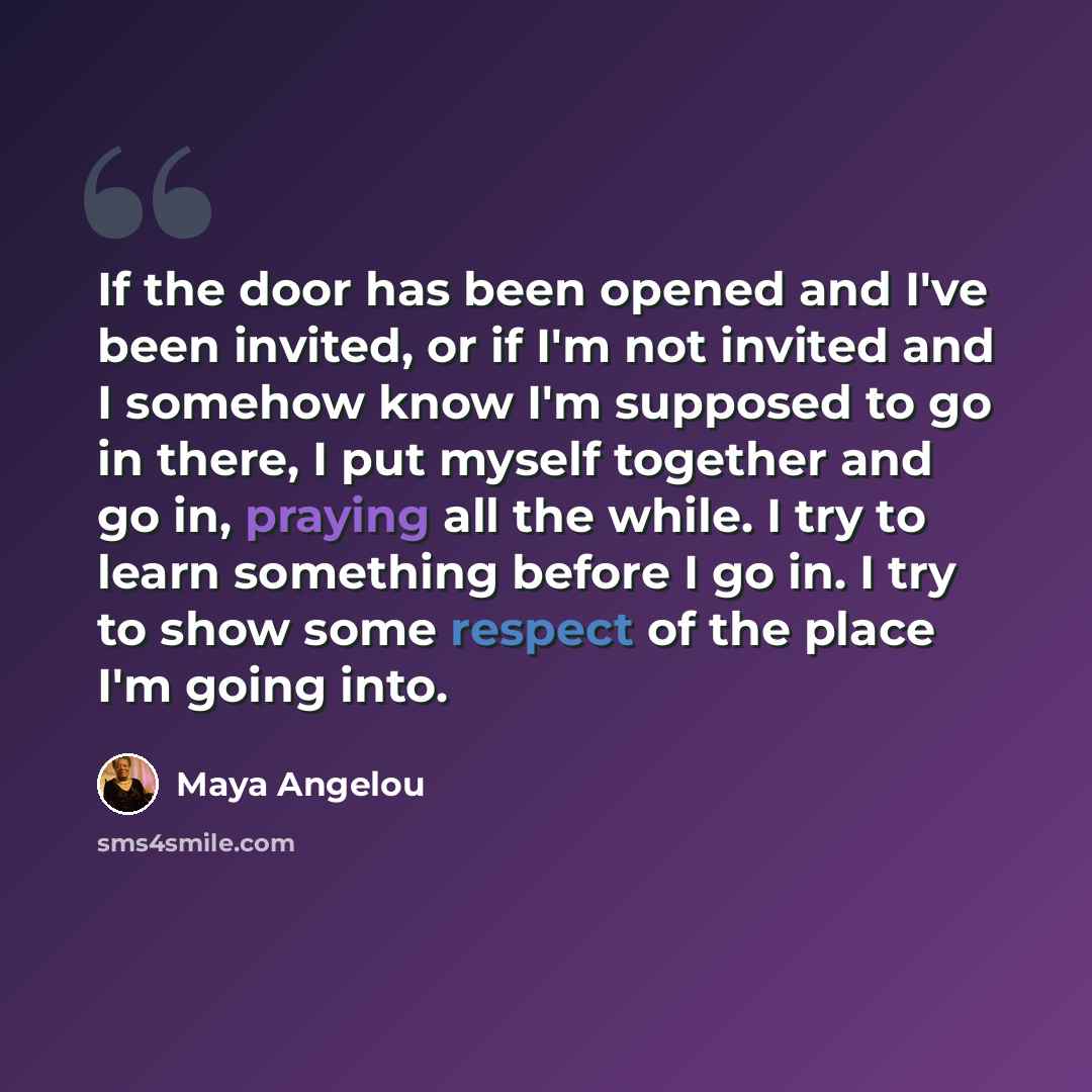 “If the door has been opened and I've been invited, or if I'm not invited and I somehow know I'm supposed to go in there, I put myself together and go in, praying all the while. I try to learn something before I go in. I try to show some respect of the place I'm going into.” quote by Maya Angelou