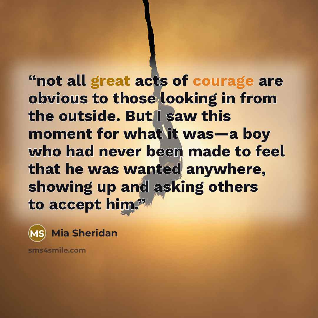 “not all great acts of courage are obvious to those looking in from the outside. But I saw this moment for what it was—a boy who had never been made to feel that he was wanted anywhere, showing up and asking others to accept him.” quote by Mia Sheridan