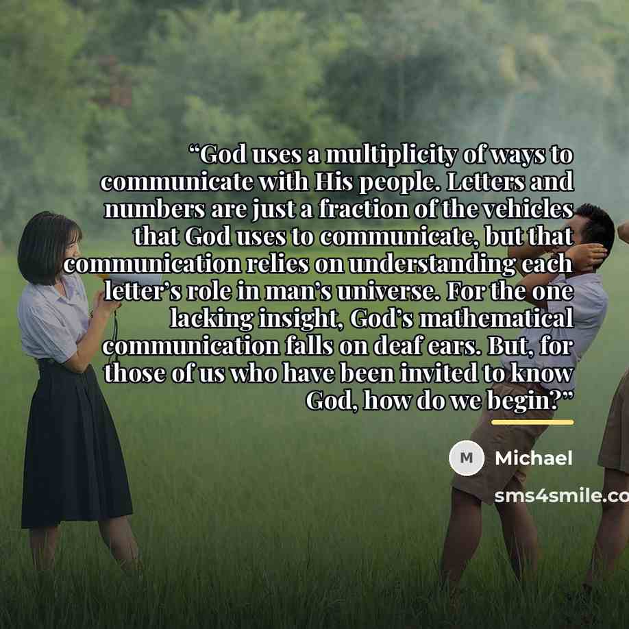“God uses a multiplicity of ways to communicate with His people. Letters and numbers are just a fraction of the vehicles that God uses to communicate, but that communication relies on understanding each letter’s role in man’s universe. For the one lacking insight, God’s mathematical communication…” quote by Michael