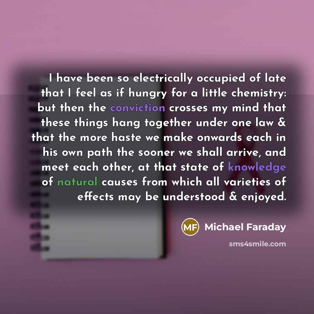 “I have been so electrically occupied of late that I feel as if hungry for a little chemistry: but then the conviction crosses my mind that these things hang together under one law & that the more haste we make onwards each in his own path the sooner we shall arrive, and meet each other, at that…” quote by Michael Faraday