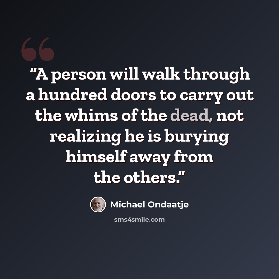“A person will walk through a hundred doors to carry out the whims of the dead, not realizing he is burying himself away from the others.” quote by Michael Ondaatje