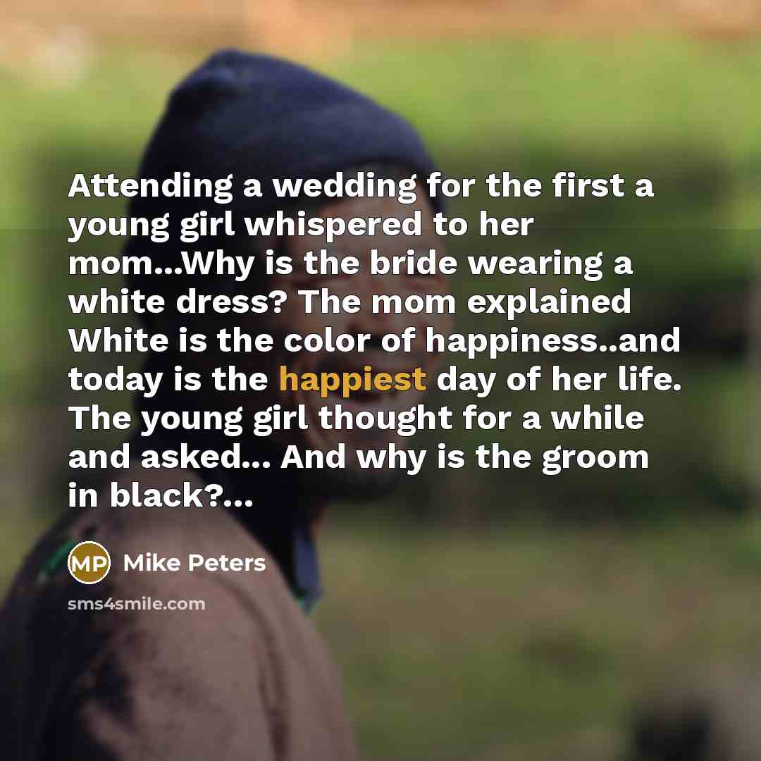 “Attending a wedding for the first a young girl whispered to her mom...Why is the bride wearing a white dress? The mom explained White is the color of happiness..and today is the happiest day of her life. The young girl thought for a while and asked... And why is the groom in black?…” quote by Mike Peters
