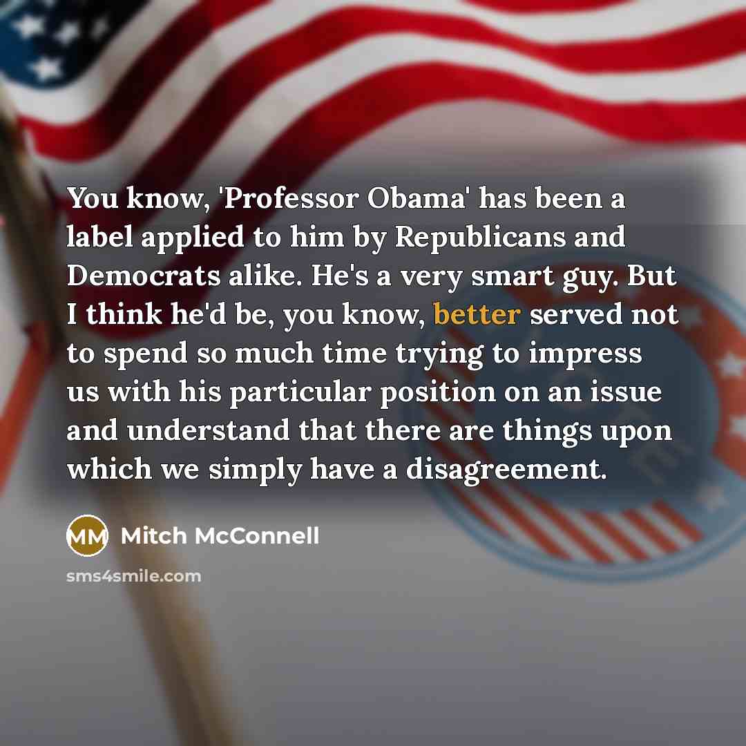 “You know, 'Professor Obama' has been a label applied to him by Republicans and Democrats alike. He's a very smart guy. But I think he'd be, you know, better served not to spend so much time trying to impress us with his particular position on an issue and understand that there are things upon…” quote by Mitch McConnell