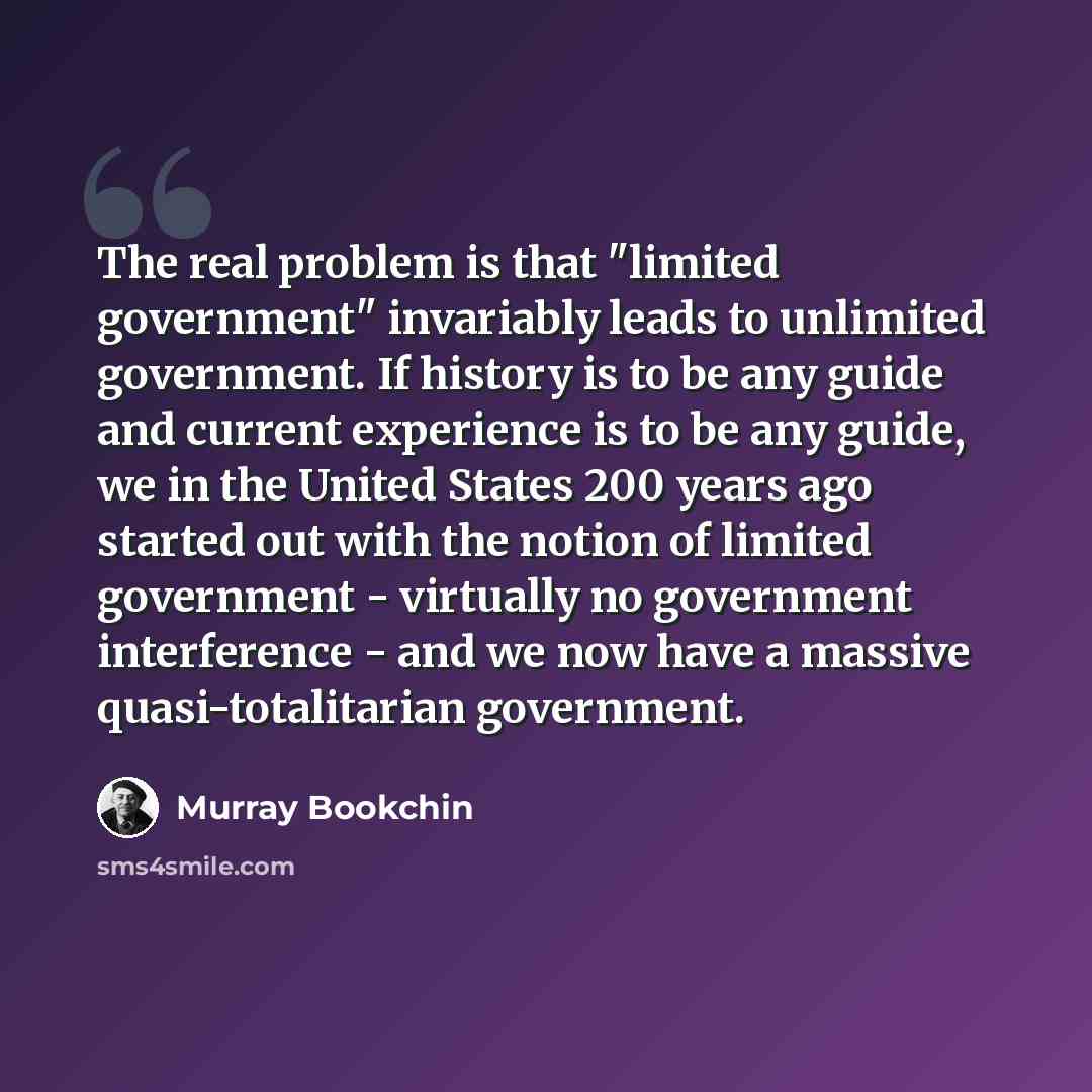 “The real problem is that "limited government" invariably leads to unlimited government. If history is to be any guide and current experience is to be any guide, we in the United States 200 years ago started out with the notion of limited government - virtually no government interference - and we…” quote by Murray Bookchin