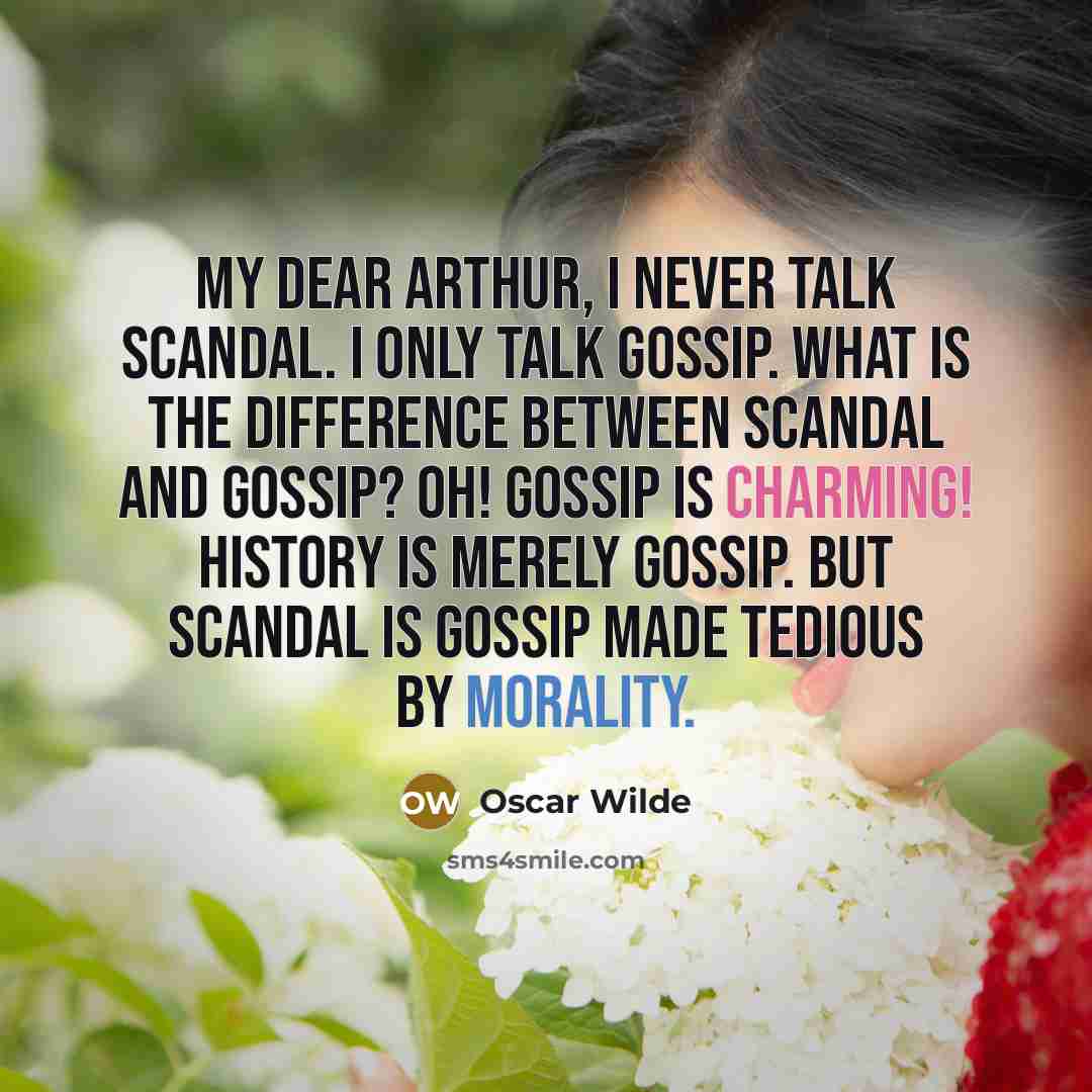 “My dear Arthur, I never talk scandal. I only talk gossip. What is the difference between scandal and gossip? Oh! Gossip is charming! History is merely gossip. But scandal is gossip made tedious by morality.” quote by Oscar Wilde
