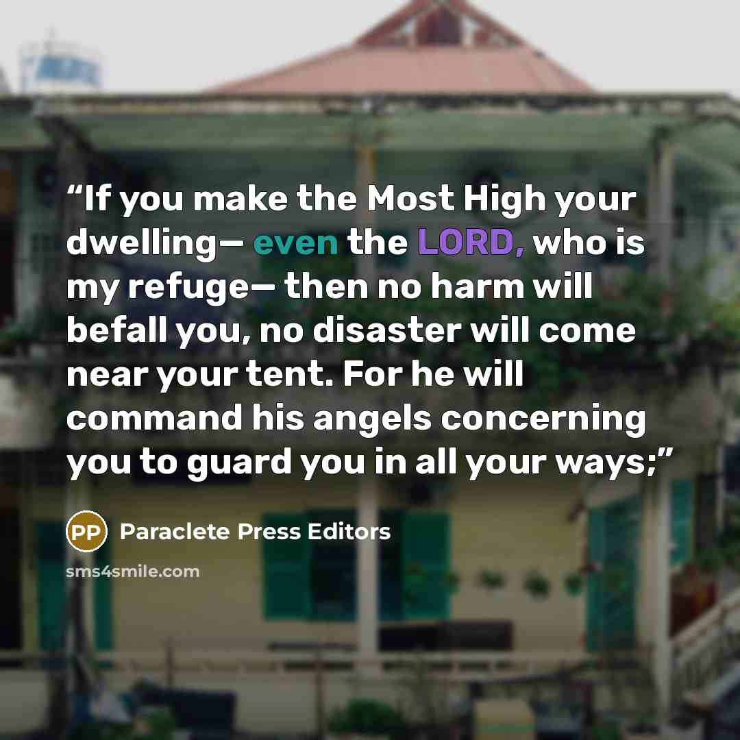 “If you make the Most High your dwelling— even the LORD, who is my refuge— then no harm will befall you, no disaster will come near your tent. For he will command his angels concerning you to guard you in all your ways;” quote by Paraclete Press Editors