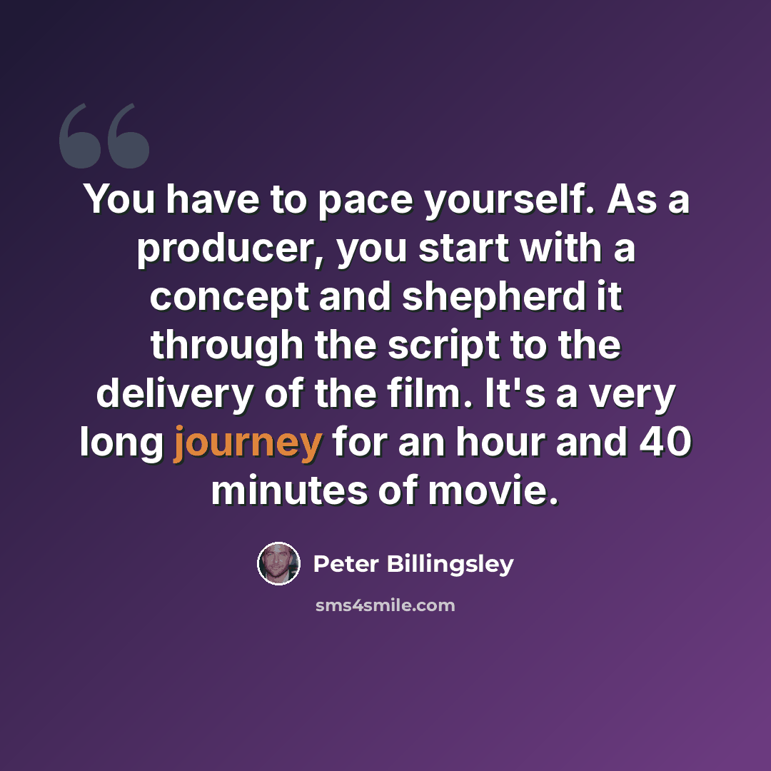 “You have to pace yourself. As a producer, you start with a concept and shepherd it through the script to the delivery of the film. It's a very long journey for an hour and 40 minutes of movie.” quote by Peter Billingsley