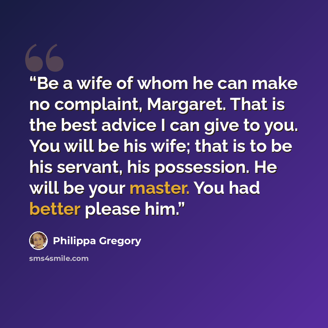 “Be a wife of whom he can make no complaint, Margaret. That is the best advice I can give to you. You will be his wife; that is to be his servant, his possession. He will be your master. You had better please him.” quote by Philippa Gregory