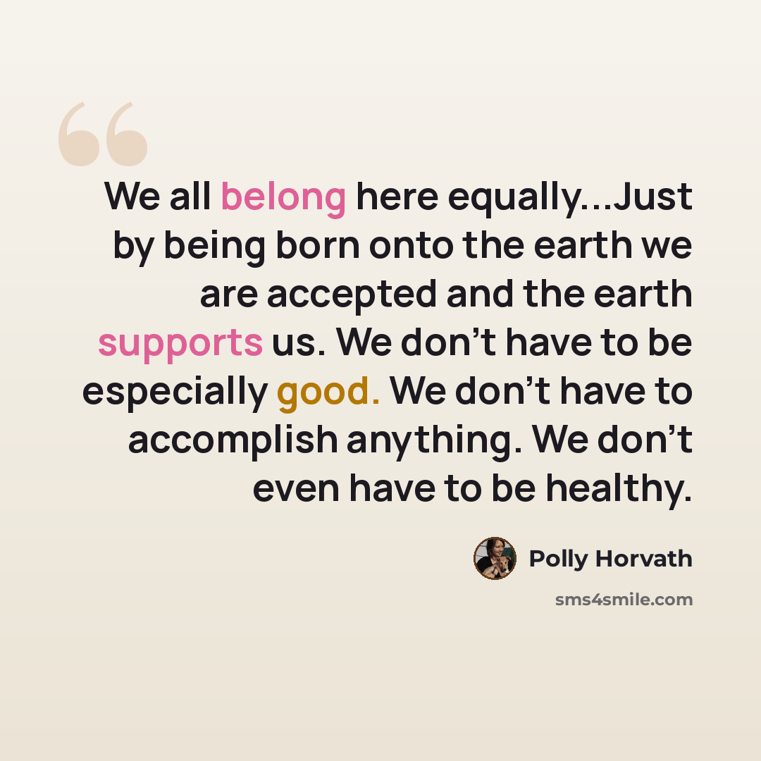 “We all belong here equally...Just by being born onto the earth we are accepted and the earth supports us. We don't have to be especially good. We don't have to accomplish anything. We don't even have to be healthy.” quote by Polly Horvath