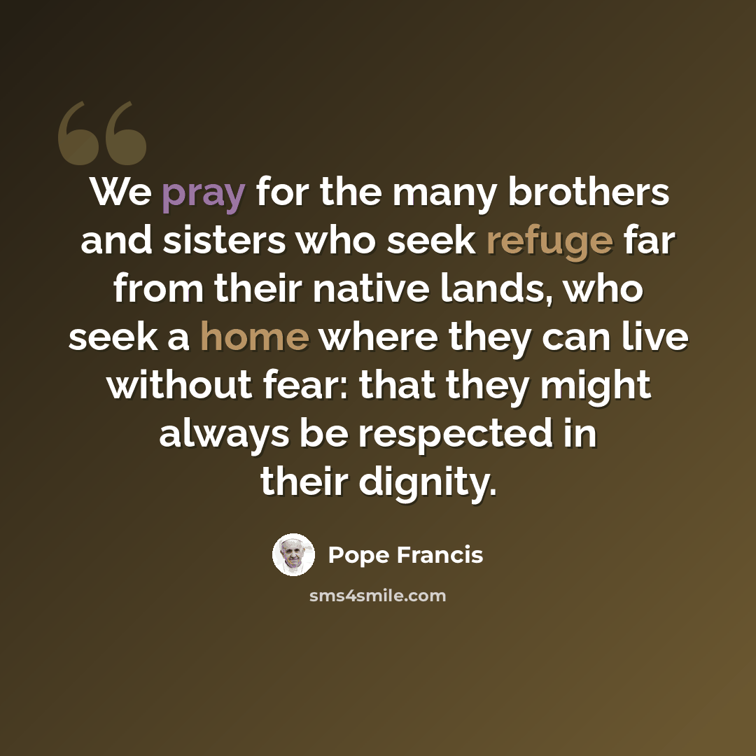 “We pray for the many brothers and sisters who seek refuge far from their native lands, who seek a home where they can live without fear: that they might always be respected in their dignity.” quote by Pope Francis