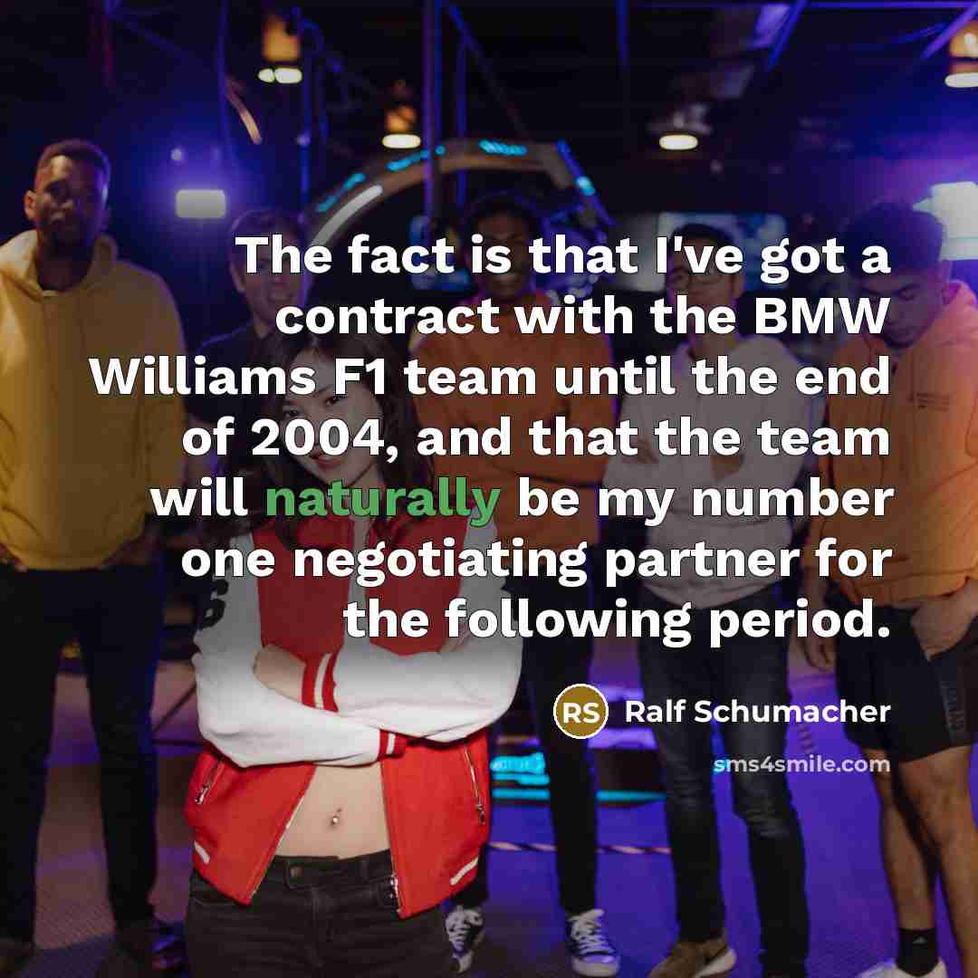 “The fact is that I've got a contract with the BMW Williams F1 team until the end of 2004, and that the team will naturally be my number one negotiating partner for the following period.” quote by Ralf Schumacher