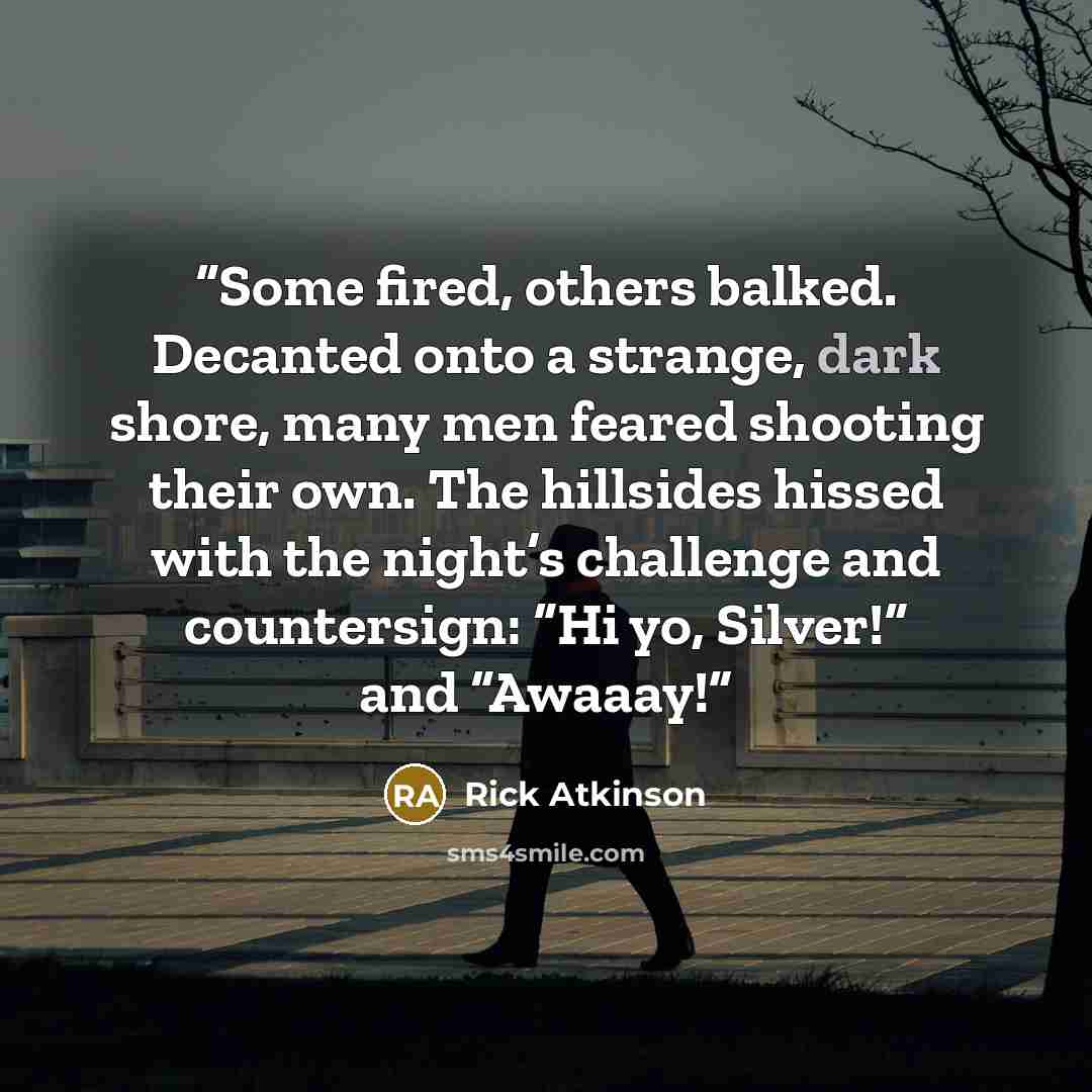 “Some fired, others balked. Decanted onto a strange, dark shore, many men feared shooting their own. The hillsides hissed with the night’s challenge and countersign: “Hi yo, Silver!” and “Awaaay!” quote by Rick Atkinson