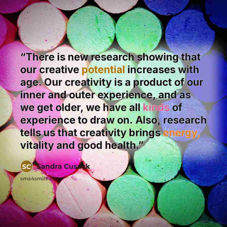 “There is new research showing that our creative potential increases with age. Our creativity is a product of our inner and outer experience, and as we get older, we have all kinds of experience to draw on. Also, research tells us that creativity brings energy, vitality and good health.” quote by Sandra Cusack
