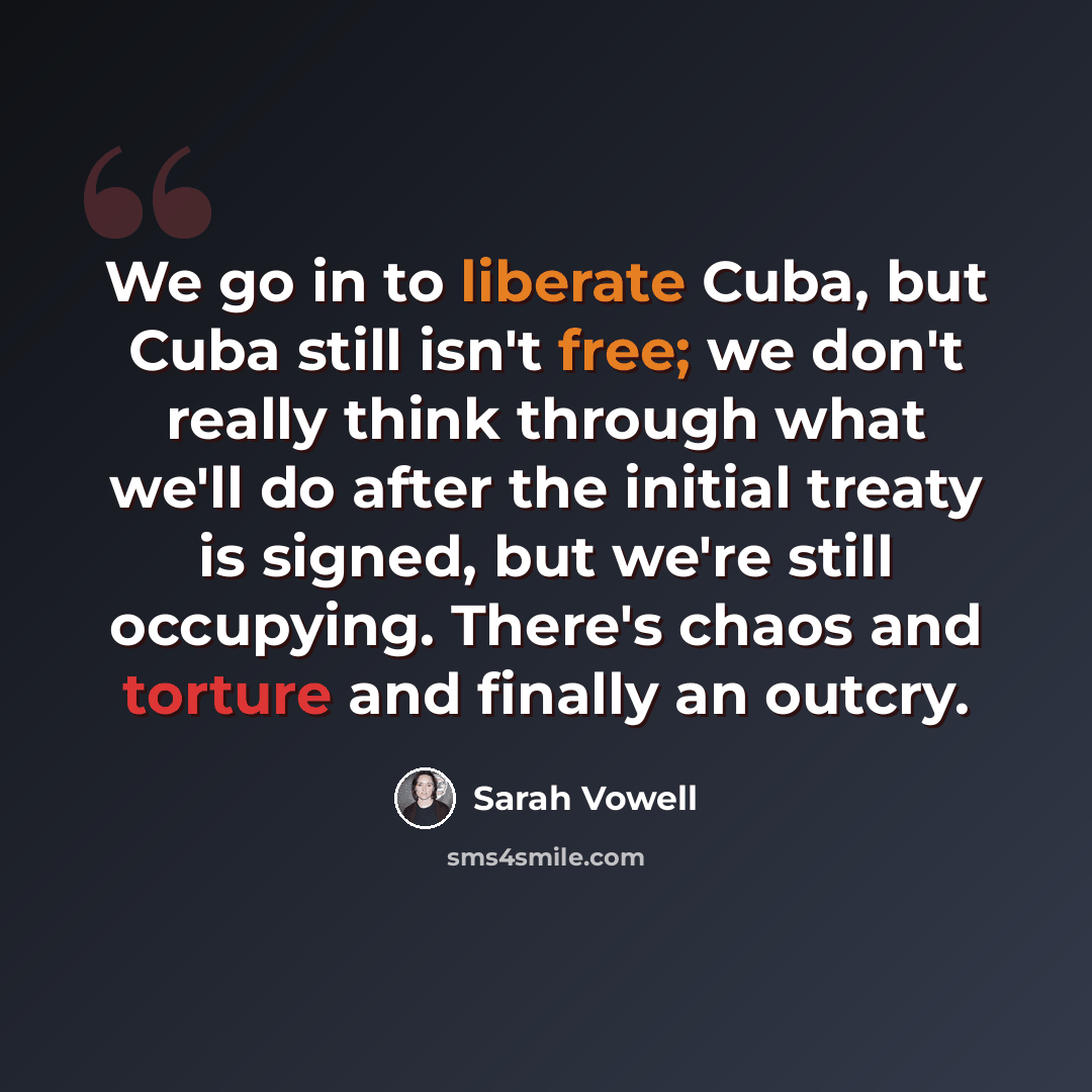 “We go in to liberate Cuba, but Cuba still isn't free; we don't really think through what we'll do after the initial treaty is signed, but we're still occupying. There's chaos and torture and finally an outcry.” quote by Sarah Vowell