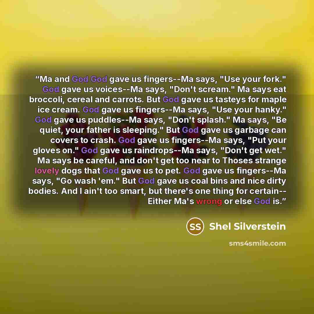 “Ma and God God gave us fingers--Ma says, "Use your fork." God gave us voices--Ma says, "Don't scream." Ma says eat broccoli, cereal and carrots. But God gave us tasteys for maple ice cream. God gave us fingers--Ma says, "Use your hanky." God gave us puddles--Ma says, "Don't splash." Ma says, "Be…” quote by Shel Silverstein