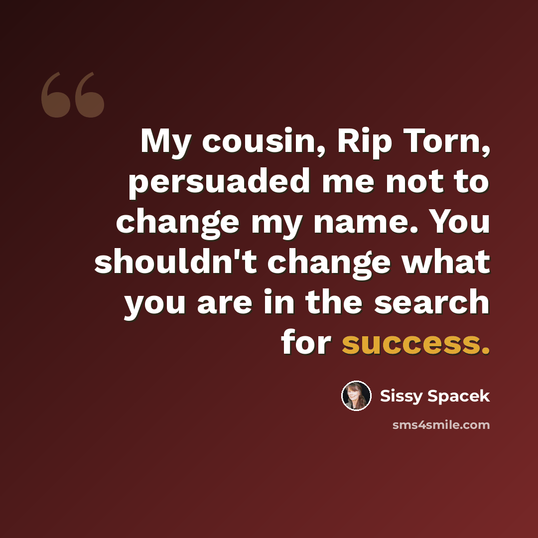 “My cousin, Rip Torn, persuaded me not to change my name. You shouldn't change what you are in the search for success.” quote by Sissy Spacek
