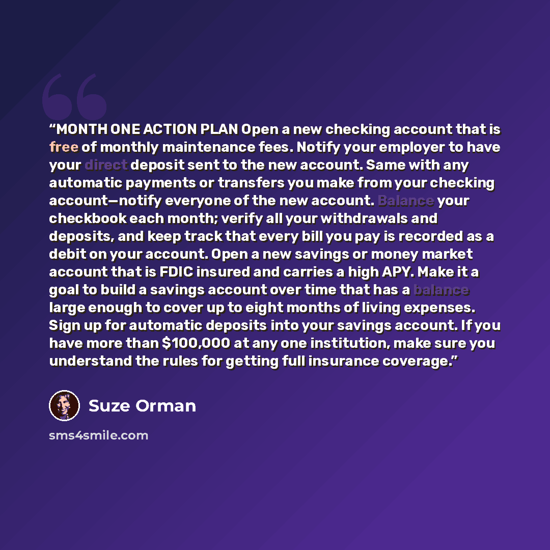 “MONTH ONE ACTION PLAN Open a new checking account that is free of monthly maintenance fees. Notify your employer to have your direct deposit sent to the new account. Same with any automatic payments or transfers you make from your checking account—notify everyone of the new account. Balance your…” quote by Suze Orman