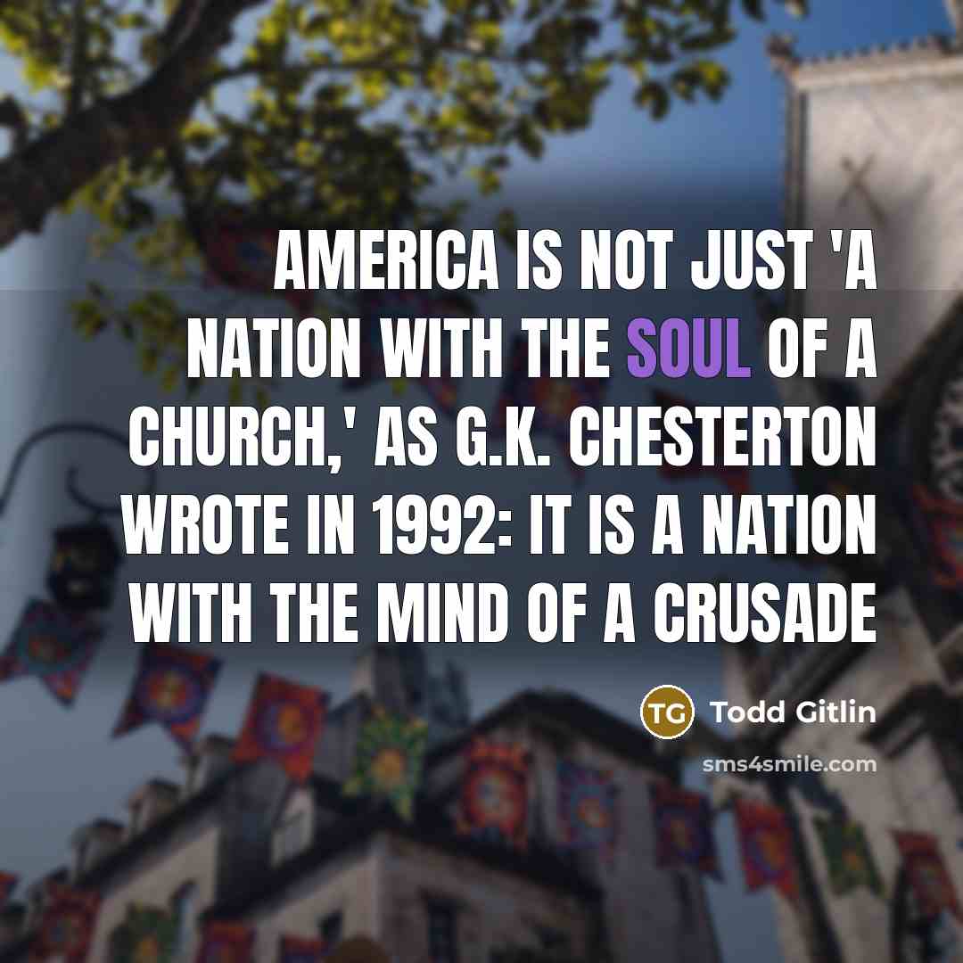 “America is not just 'a nation with the soul of a church,' as G.K. Chesterton wrote in 1992: it is a nation with the mind of a crusade” quote by Todd Gitlin