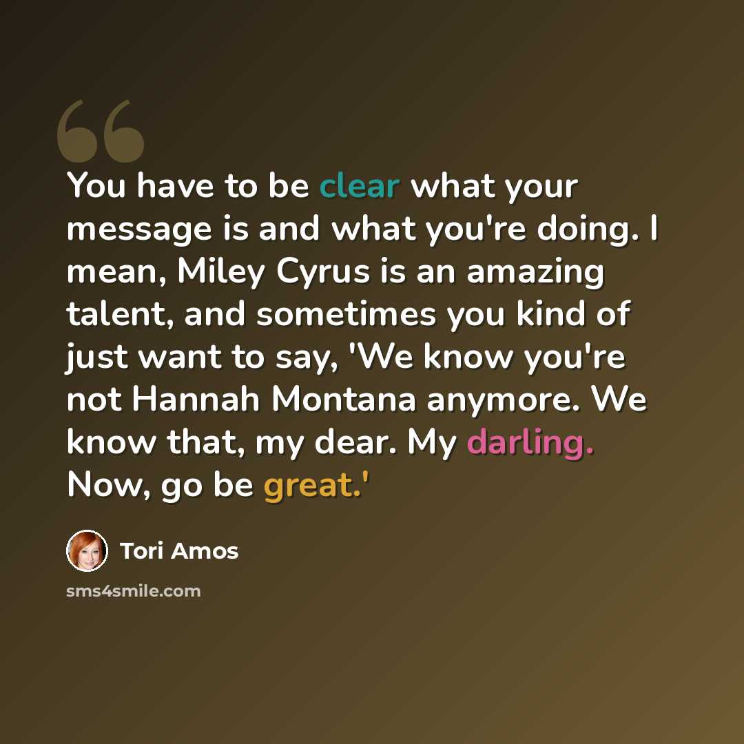 “You have to be clear what your message is and what you're doing. I mean, Miley Cyrus is an amazing talent, and sometimes you kind of just want to say, 'We know you're not Hannah Montana anymore. We know that, my dear. My darling. Now, go be great.'” quote by Tori Amos