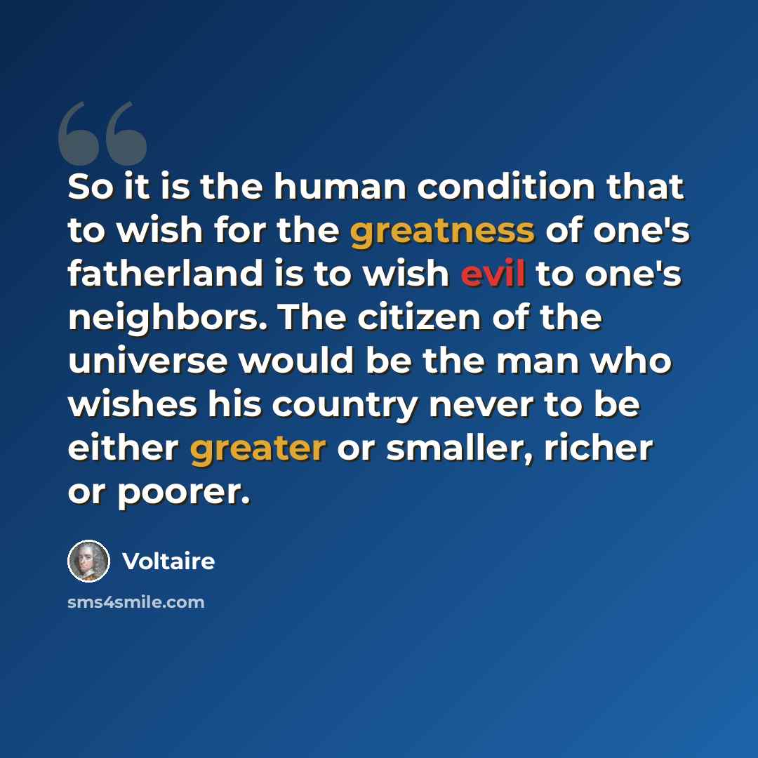“So it is the human condition that to wish for the greatness of one's fatherland is to wish evil to one's neighbors. The citizen of the universe would be the man who wishes his country never to be either greater or smaller, richer or poorer.” quote by Voltaire