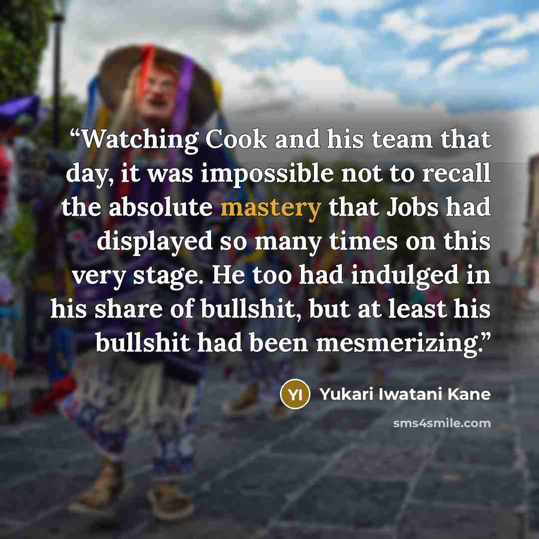 “Watching Cook and his team that day, it was impossible not to recall the absolute mastery that Jobs had displayed so many times on this very stage. He too had indulged in his share of bullshit, but at least his bullshit had been mesmerizing.” quote by Yukari Iwatani Kane