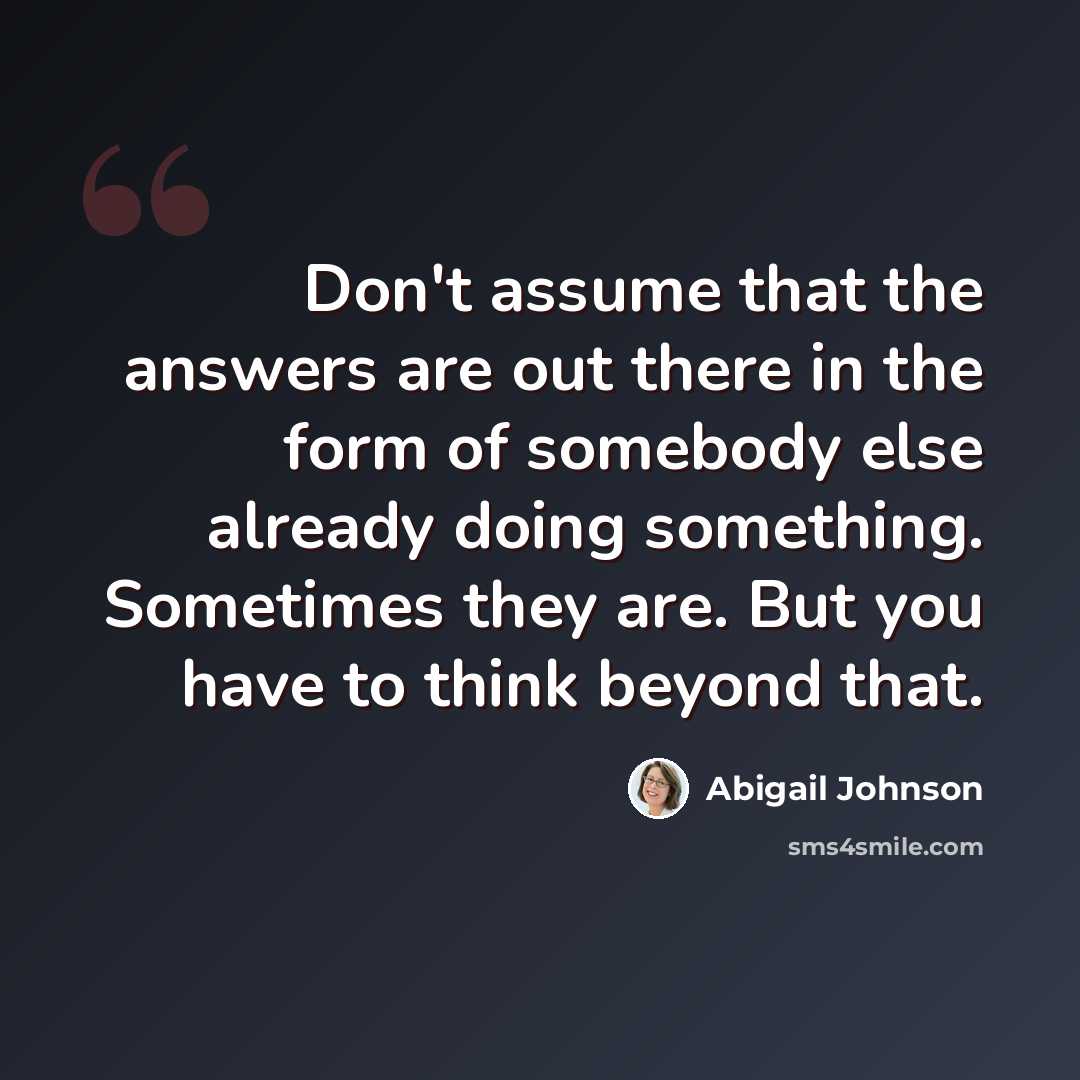 “Don't assume that the answers are out there in the form of somebody else already doing something. Sometimes they are. But you have to think beyond that.” quote by Abigail Johnson
