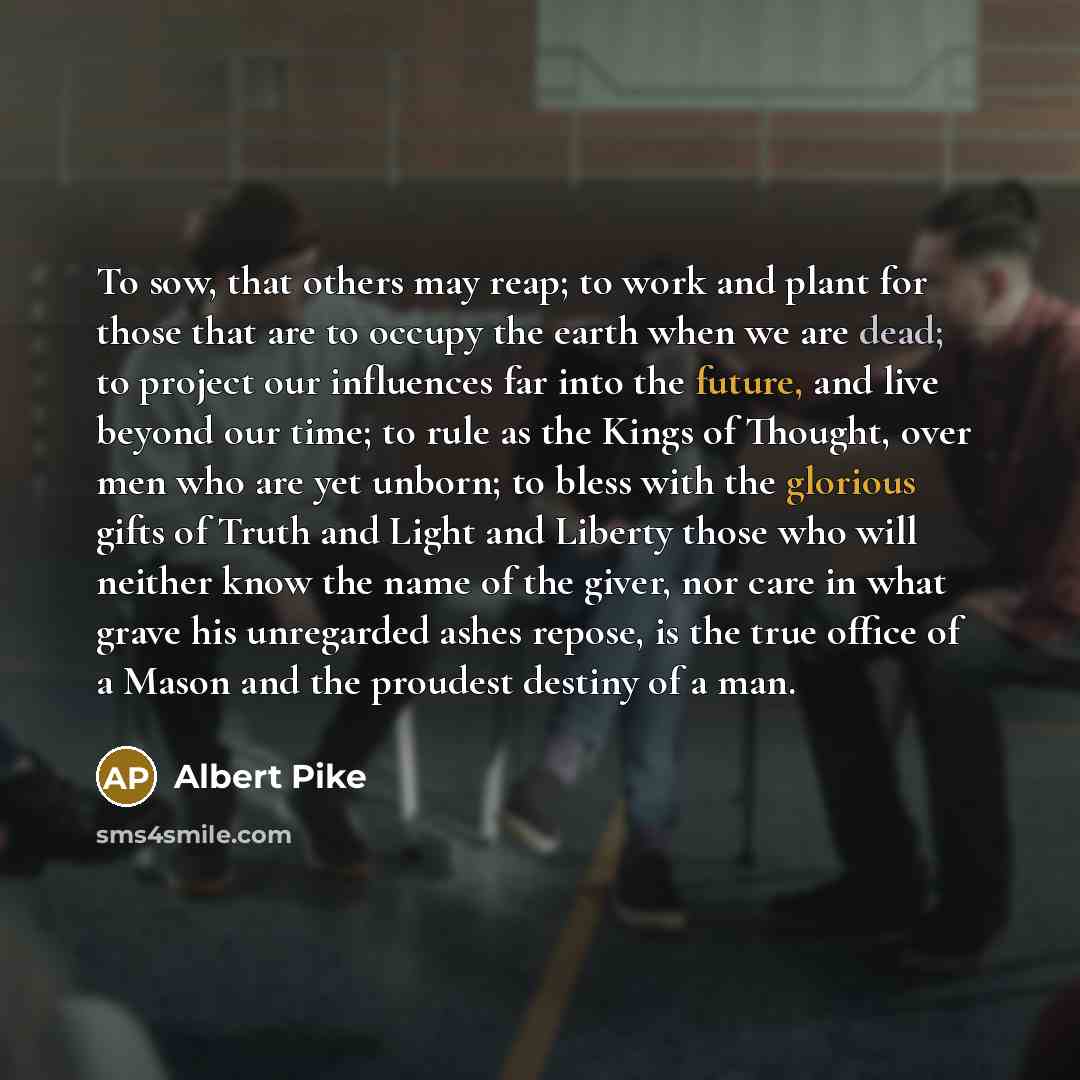 “To sow, that others may reap; to work and plant for those that are to occupy the earth when we are dead; to project our influences far into the future, and live beyond our time; to rule as the Kings of Thought, over men who are yet unborn; to bless with the glorious gifts of Truth and Light and…” quote by Albert Pike