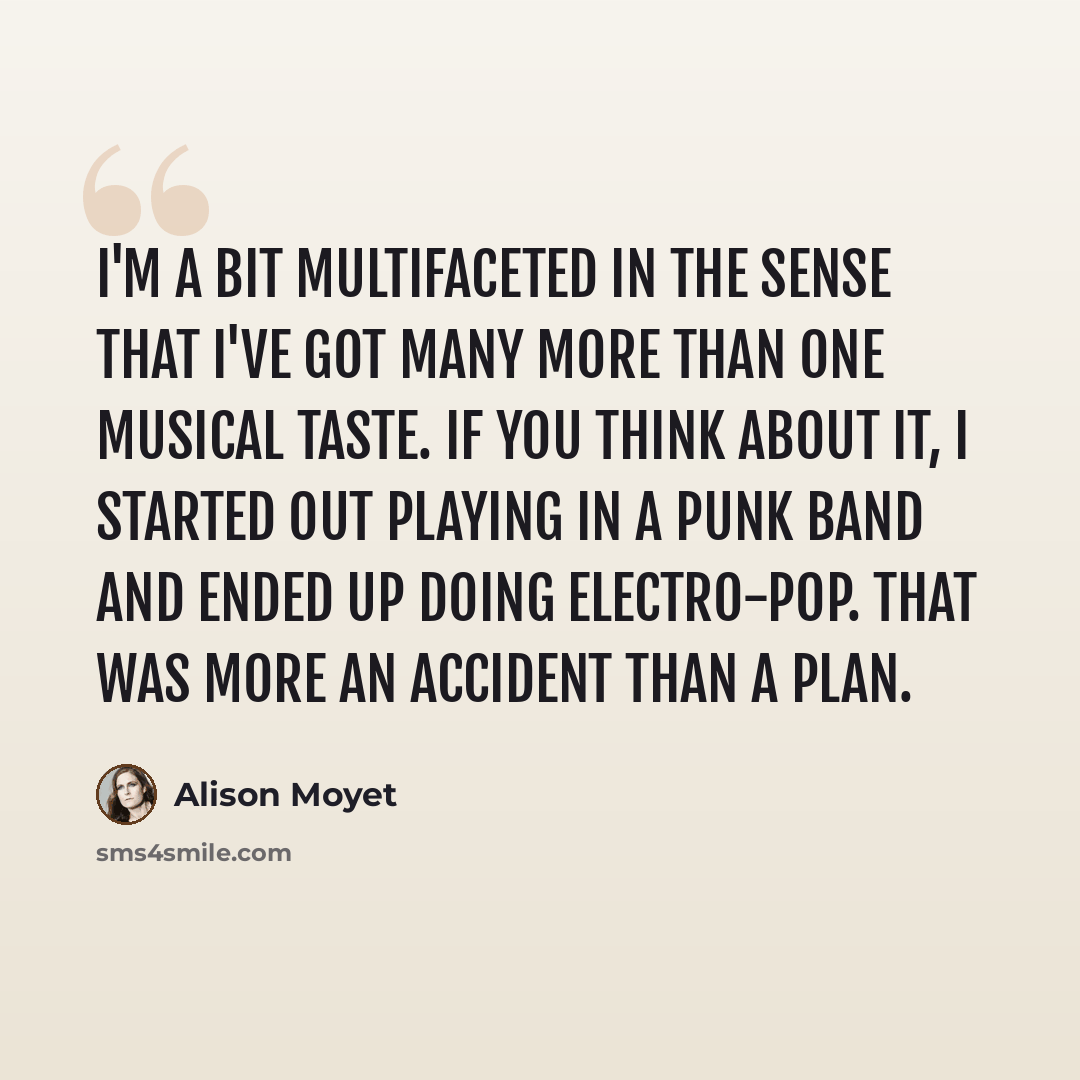 “I'm a bit multifaceted in the sense that I've got many more than one musical taste. If you think about it, I started out playing in a punk band and ended up doing electro-pop. That was more an accident than a plan.” quote by Alison Moyet